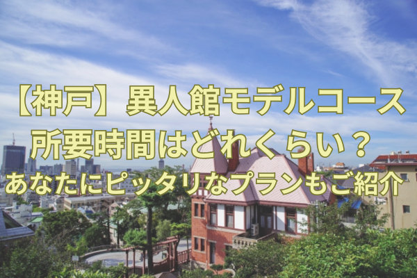 【神戸】異人館モデルコースの所要時間はどれくらい？あなたにピッタリなプランもご紹介